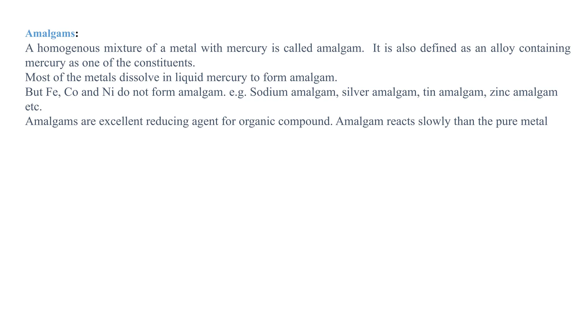 Amalgams:
A homogenous mixture of a metal with mercury is called amalgam. It is also defined as an alloy containing
mercury as one of the constituents.
Most of the metals dissolve in liquid mercury to form amalgam.
But Fe, Co and Ni do not form amalgam. e.g. Sodium amalgam, silver amalgam, tin amalgam, zinc amalgam
etc.
Amalgams are excellent reducing agent for organic compound. Amalgam reacts slowly than the pure metal
 
