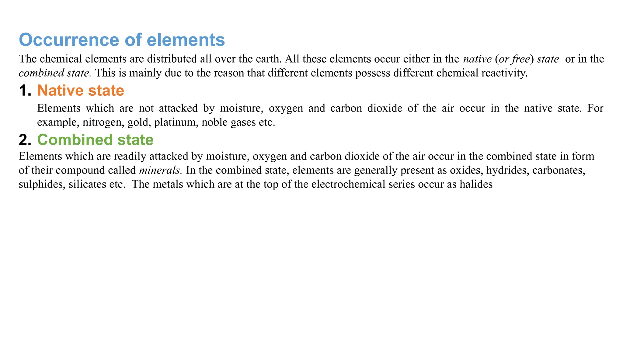 Occurrence of elements
The chemical elements are distributed all over the earth. All these elements occur either in the native (or free) state or in the
combined state. This is mainly due to the reason that different elements possess different chemical reactivity.
1. Native state
Elements which are not attacked by moisture, oxygen and carbon dioxide of the air occur in the native state. For
example, nitrogen, gold, platinum, noble gases etc.
2. Combined state
Elements which are readily attacked by moisture, oxygen and carbon dioxide of the air occur in the combined state in form
of their compound called minerals. In the combined state, elements are generally present as oxides, hydrides, carbonates,
sulphides, silicates etc. The metals which are at the top of the electrochemical series occur as halides
 