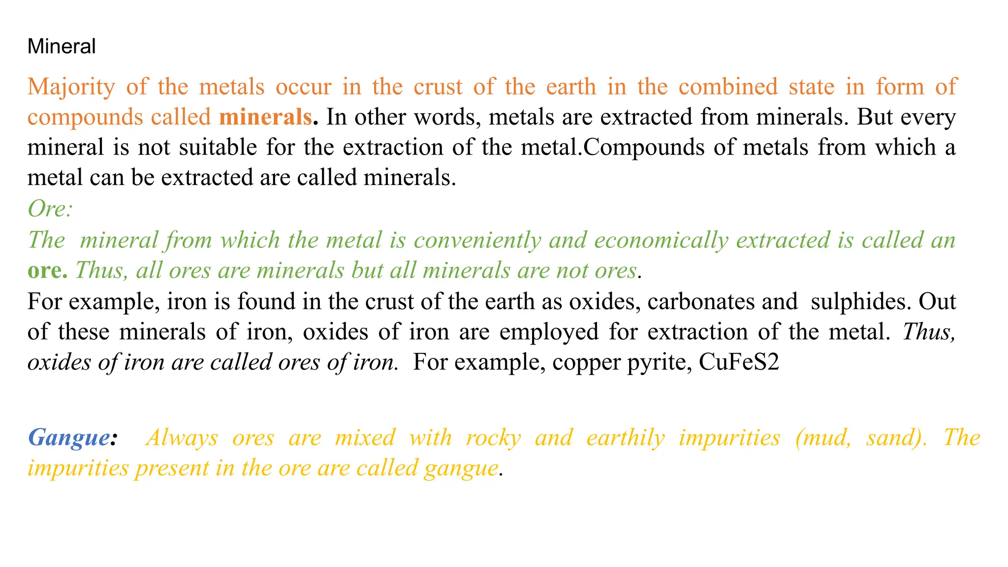 Majority of the metals occur in the crust of the earth in the combined state in form of
compounds called minerals. In other words, metals are extracted from minerals. But every
mineral is not suitable for the extraction of the metal.Compounds of metals from which a
metal can be extracted are called minerals.
Ore:
The mineral from which the metal is conveniently and economically extracted is called an
ore. Thus, all ores are minerals but all minerals are not ores.
For example, iron is found in the crust of the earth as oxides, carbonates and sulphides. Out
of these minerals of iron, oxides of iron are employed for extraction of the metal. Thus,
oxides of iron are called ores of iron. For example, copper pyrite, CuFeS2
Gangue: Always ores are mixed with rocky and earthily impurities (mud, sand). The
impurities present in the ore are called gangue.
Mineral
 