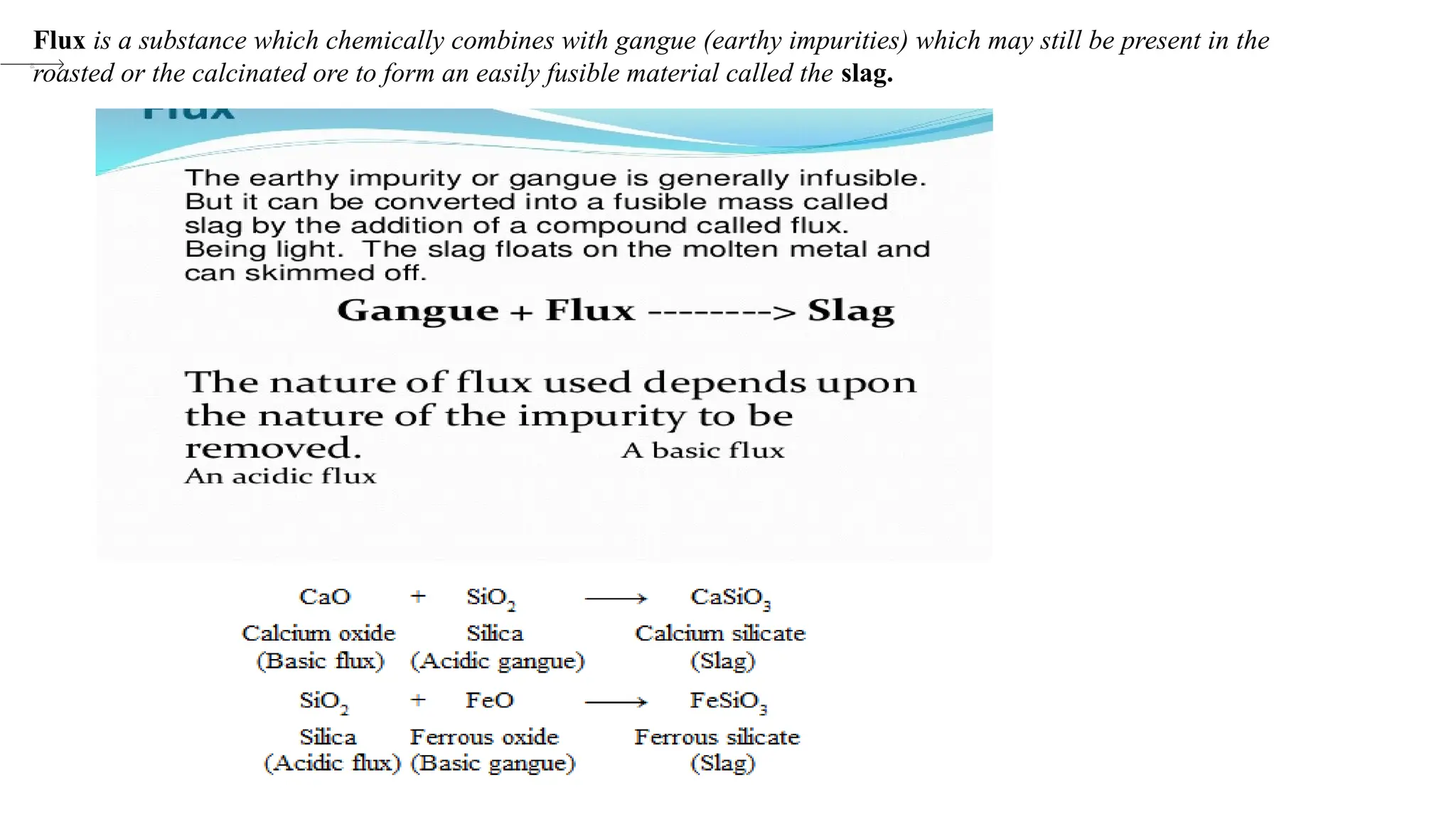 Flux is a substance which chemically combines with gangue (earthy impurities) which may still be present in the
roasted or the calcinated ore to form an easily fusible material called the slag.
 