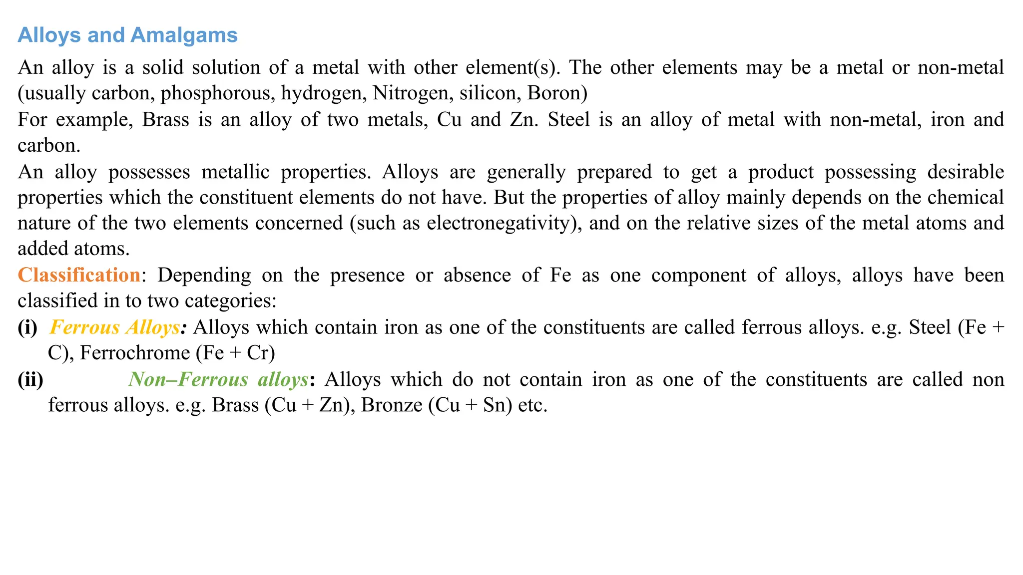 Alloys and Amalgams
An alloy is a solid solution of a metal with other element(s). The other elements may be a metal or non-metal
(usually carbon, phosphorous, hydrogen, Nitrogen, silicon, Boron)
For example, Brass is an alloy of two metals, Cu and Zn. Steel is an alloy of metal with non-metal, iron and
carbon.
An alloy possesses metallic properties. Alloys are generally prepared to get a product possessing desirable
properties which the constituent elements do not have. But the properties of alloy mainly depends on the chemical
nature of the two elements concerned (such as electronegativity), and on the relative sizes of the metal atoms and
added atoms.
Classification: Depending on the presence or absence of Fe as one component of alloys, alloys have been
classified in to two categories:
(i) Ferrous Alloys: Alloys which contain iron as one of the constituents are called ferrous alloys. e.g. Steel (Fe +
C), Ferrochrome (Fe + Cr)
(ii) Non–Ferrous alloys: Alloys which do not contain iron as one of the constituents are called non
ferrous alloys. e.g. Brass (Cu + Zn), Bronze (Cu + Sn) etc.
 