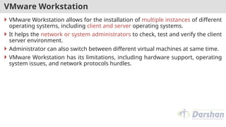 VMware Workstation
 VMware Workstation allows for the installation of multiple instances of different
operating systems, including client and server operating systems.
 It helps the network or system administrators to check, test and verify the client
server environment.
 Administrator can also switch between different virtual machines at same time.
 VMware Workstation has its limitations, including hardware support, operating
system issues, and network protocols hurdles.
 