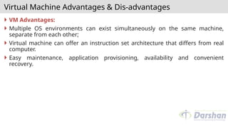 Virtual Machine Advantages & Dis-advantages
 VM Advantages:
 Multiple OS environments can exist simultaneously on the same machine,
separate from each other;
 Virtual machine can offer an instruction set architecture that differs from real
computer.
 Easy maintenance, application provisioning, availability and convenient
recovery.
 