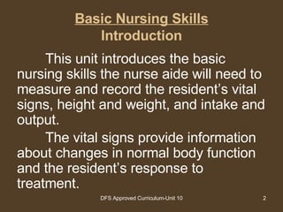 Basic Nursing Skills Introduction This unit introduces the basic nursing skills the nurse aide will need to measure and record the resident’s vital signs, height and weight, and intake and output.  The vital signs provide information about changes in normal body function and the resident’s response to treatment.  
