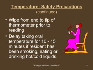 Temperature: Safety Precautions (continued) Wipe from end to tip of thermometer prior to reading  Delay taking oral temperature for 10 - 15 minutes if resident has been smoking, eating or drinking hot/cold liquids. 