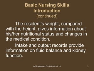 Basic Nursing Skills Introduction (continued) The resident’s weight, compared with the height, gives information about his/her nutritional status and changes in the medical condition.  Intake and output records provide information on fluid balance and kidney function.  