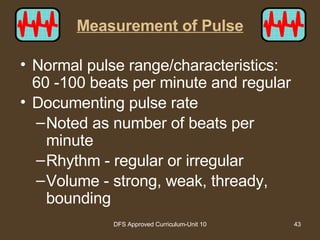 Measurement of Pulse Normal pulse range/characteristics:  60 -100 beats per minute and regular Documenting pulse rate Noted as number of beats per minute Rhythm - regular or irregular Volume - strong, weak, thready, bounding 