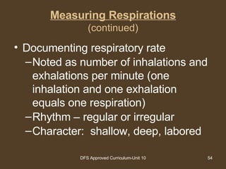 Measuring Respirations (continued) Documenting respiratory rate Noted as number of inhalations and exhalations per minute (one inhalation and one exhalation equals one respiration) Rhythm – regular or irregular Character:  shallow, deep, labored 