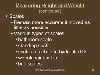 Measuring Height and Weight (continued) Scales Remain more accurate if moved as little as possible. Various types of scales bathroom scale standing scale scales attached to hydraulic lifts wheelchair scales bed scales 
