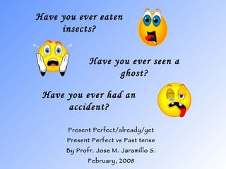 Have you ever eaten insects? Present Perfect/already/yet Present Perfect vs Past tense By Profr. Jose M. Jaramillo S. February, 2008 Have you ever seen a ghost? Have you ever had an accident? 
