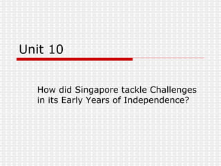 Unit 10 How did Singapore tackle Challenges in its Early Years of Independence? 