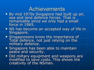 Achievements By mid 1970s Singapore had built up air, sea and land defence forces. That is remarkable since we only had a small force in 1965. NS has become an accepted way of life in Singapore. Singaporeans know the importance of Total defence, not just relying on the military defence. Singapore has been able to maintain peace and security. Old miltary equipment and weapons are modified to save costs. This shows the creativity of the NSmen. 
