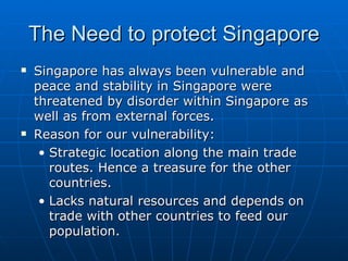 The Need to protect Singapore Singapore has always been vulnerable and peace and stability in Singapore were threatened by disorder within Singapore as well as from external forces. Reason for our vulnerability: Strategic location along the main trade routes. Hence a treasure for the other countries. Lacks natural resources and depends on trade with other countries to feed our population. 