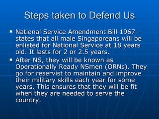 Steps taken to Defend Us National Service Amendment Bill 1967 – states that all male Singaporeans will be enlisted for National Service at 18 years old. It lasts for 2 or 2.5 years. After NS, they will be known as Operationally Ready NSmen (ORNs). They go for reservist to maintain and improve their military skills each year for some years. This ensures that they will be fit when they are needed to serve the country.  