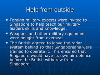 Help from outside Foreign military experts were invited to Singapore to help teach our military leaders skills and knowledge. Weapons and other military equipment were bought from overseas. The British agreed to leave the radar system behind so that Singaporeans were trained to operate it. This ensured that Singapore would have its own air defence before the British withdrew from Singapore. 
