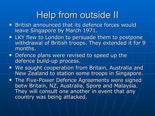 Help from outside II British announced that its defence forces would leave Singapore by March 1971.  LKY flew to London to persuade them to postpone withdrawal of British troops. They extended it for 9 months. Defence plans were revised to speed up the defence build-up process. We sought cooperation from Britain, Australia and New Zealand to station some troops in Singapore. The Five-Power Defence Agreements were signed betw Britain, NZ, Australia, Spore and Malaysia. They will consult one another in event that any country was being attacked.  