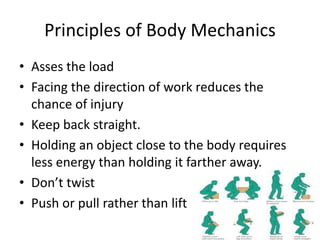 Principles of Body Mechanics
• Asses the load
• Facing the direction of work reduces the
chance of injury
• Keep back straight.
• Holding an object close to the body requires
less energy than holding it farther away.
• Don’t twist
• Push or pull rather than lift
 