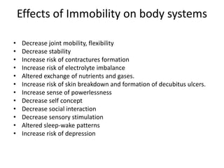 Effects of Immobility on body systems
• Decrease joint mobility, flexibility
• Decrease stability
• Increase risk of contractures formation
• Increase risk of electrolyte imbalance
• Altered exchange of nutrients and gases.
• Increase risk of skin breakdown and formation of decubitus ulcers.
• Increase sense of powerlessness
• Decrease self concept
• Decrease social interaction
• Decrease sensory stimulation
• Altered sleep-wake patterns
• Increase risk of depression
 