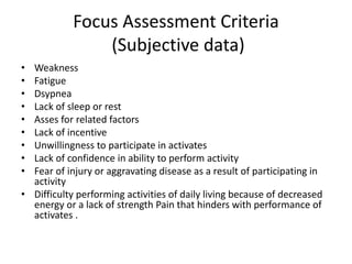 Focus Assessment Criteria
(Subjective data)
• Weakness
• Fatigue
• Dsypnea
• Lack of sleep or rest
• Asses for related factors
• Lack of incentive
• Unwillingness to participate in activates
• Lack of confidence in ability to perform activity
• Fear of injury or aggravating disease as a result of participating in
activity
• Difficulty performing activities of daily living because of decreased
energy or a lack of strength Pain that hinders with performance of
activates .
 