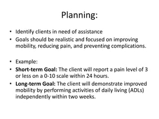 Planning:
• Identify clients in need of assistance
• Goals should be realistic and focused on improving
mobility, reducing pain, and preventing complications.
• Example:
• Short-term Goal: The client will report a pain level of 3
or less on a 0-10 scale within 24 hours.
• Long-term Goal: The client will demonstrate improved
mobility by performing activities of daily living (ADLs)
independently within two weeks.
 