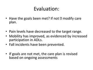 Evaluation:
• Have the goals been met? If not modify care
plan.
• Pain levels have decreased to the target range.
• Mobility has improved, as evidenced by increased
participation in ADLs.
• Fall incidents have been prevented.
• If goals are not met, the care plan is revised
based on ongoing assessments
 