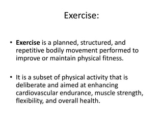 Exercise:
• Exercise is a planned, structured, and
repetitive bodily movement performed to
improve or maintain physical fitness.
• It is a subset of physical activity that is
deliberate and aimed at enhancing
cardiovascular endurance, muscle strength,
flexibility, and overall health.
 