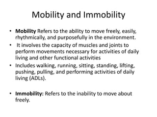 Mobility and Immobility
• Mobility Refers to the ability to move freely, easily,
rhythmically, and purposefully in the environment.
• It involves the capacity of muscles and joints to
perform movements necessary for activities of daily
living and other functional activities
• Includes walking, running, sitting, standing, lifting,
pushing, pulling, and performing activities of daily
living (ADLs).
• Immobility: Refers to the inability to move about
freely.
 