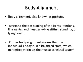 Body Alignment
• Body alignment, also known as posture,
• Refers to the positioning of the joints, tendons,
ligaments, and muscles while sitting, standing, or
lying down.
• Proper body alignment means that the
individual's body is in a balanced state, which
minimizes strain on the musculoskeletal system.
 
