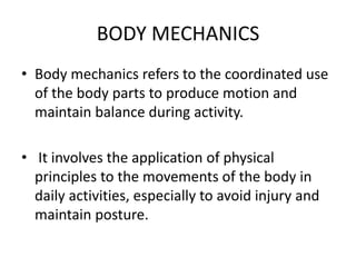 BODY MECHANICS
• Body mechanics refers to the coordinated use
of the body parts to produce motion and
maintain balance during activity.
• It involves the application of physical
principles to the movements of the body in
daily activities, especially to avoid injury and
maintain posture.
 