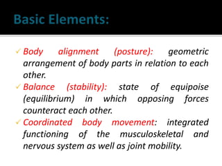  Body alignment (posture): geometric
arrangement of body parts in relation to each
other.
 Balance (stability): state of equipoise
(equilibrium) in which opposing forces
counteract each other.
 Coordinated body movement: integrated
functioning of the musculoskeletal and
nervous system as well as joint mobility.
 