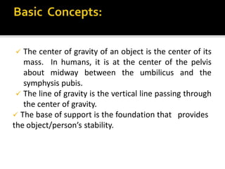  The center of gravity of an object is the center of its
mass. In humans, it is at the center of the pelvis
about midway between the umbilicus and the
symphysis pubis.
 The line of gravity is the vertical line passing through
the center of gravity.
 The base of support is the foundation that provides
the object/person’s stability.
 