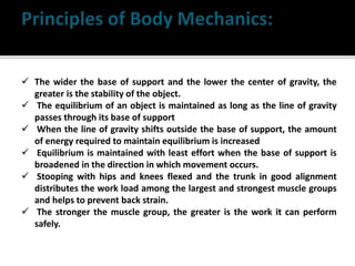  The wider the base of support and the lower the center of gravity, the
greater is the stability of the object.
 The equilibrium of an object is maintained as long as the line of gravity
passes through its base of support
 When the line of gravity shifts outside the base of support, the amount
of energy required to maintain equilibrium is increased
 Equilibrium is maintained with least effort when the base of support is
broadened in the direction in which movement occurs.
 Stooping with hips and knees flexed and the trunk in good alignment
distributes the work load among the largest and strongest muscle groups
and helps to prevent back strain.
 The stronger the muscle group, the greater is the work it can perform
safely.
 