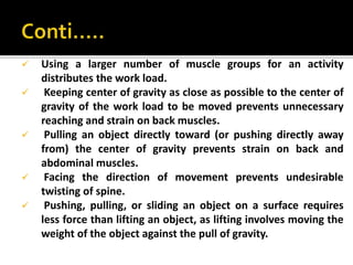  Using a larger number of muscle groups for an activity
distributes the work load.
 Keeping center of gravity as close as possible to the center of
gravity of the work load to be moved prevents unnecessary
reaching and strain on back muscles.
 Pulling an object directly toward (or pushing directly away
from) the center of gravity prevents strain on back and
abdominal muscles.
 Facing the direction of movement prevents undesirable
twisting of spine.
 Pushing, pulling, or sliding an object on a surface requires
less force than lifting an object, as lifting involves moving the
weight of the object against the pull of gravity.
 