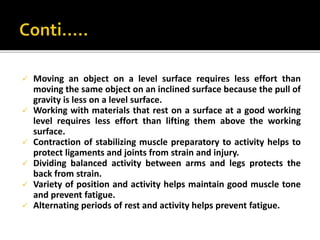  Moving an object on a level surface requires less effort than
moving the same object on an inclined surface because the pull of
gravity is less on a level surface.
 Working with materials that rest on a surface at a good working
level requires less effort than lifting them above the working
surface.
 Contraction of stabilizing muscle preparatory to activity helps to
protect ligaments and joints from strain and injury.
 Dividing balanced activity between arms and legs protects the
back from strain.
 Variety of position and activity helps maintain good muscle tone
and prevent fatigue.
 Alternating periods of rest and activity helps prevent fatigue.
 