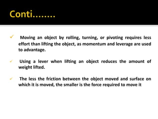  Moving an object by rolling, turning, or pivoting requires less
effort than lifting the object, as momentum and leverage are used
to advantage.
 Using a lever when lifting an object reduces the amount of
weight lifted.
 The less the friction between the object moved and surface on
which it is moved, the smaller is the force required to move it
 
