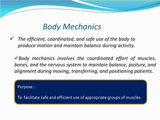 Body Mechanics
 The efficient, coordinated, and safe use of the body to
produce motion and maintain balance during activity.
Body mechanics involves the coordinated effort of muscles,
bones, and the nervous system to maintain balance, posture, and
alignment during moving, transferring, and positioning patients.
Purpose :
To facilitate safe and efficient use of appropriate groups of muscles.
 