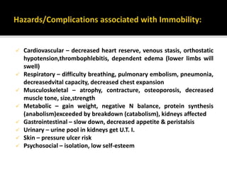  Cardiovascular – decreased heart reserve, venous stasis, orthostatic
hypotension,thrombophlebitis, dependent edema (lower limbs will
swell)
 Respiratory – difficulty breathing, pulmonary embolism, pneumonia,
decreasedvital capacity, decreased chest expansion
 Musculoskeletal – atrophy, contracture, osteoporosis, decreased
muscle tone, size,strength
 Metabolic – gain weight, negative N balance, protein synthesis
(anabolism)exceeded by breakdown (catabolism), kidneys affected
 Gastrointestinal – slow down, decreased appetite & peristalsis
 Urinary – urine pool in kidneys get U.T. I.
 Skin – pressure ulcer risk
 Psychosocial – isolation, low self-esteem
 