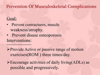 Prevention Of Musculoskeletal Complications
Goal:
• Prevent contractures, muscle
weakness/atrophy.
• Prevent disuse osteoporosis
Interventions:
Provide Active or passive range of motion
exercises(ROM ) three times/day.
Encourage activities of daily living(ADLs) as
possible and progressively.
 