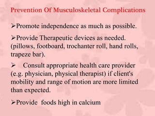 Promote independence as much as possible.
Provide Therapeutic devices as needed.
(pillows, footboard, trochanter roll, hand rolls,
trapeze bar).
 Consult appropriate health care provider
(e.g. physician, physical therapist) if client's
mobility and range of motion are more limited
than expected.
Provide foods high in calcium
Prevention Of Musculoskeletal Complications
 