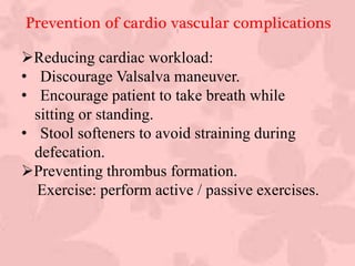 :
Reducing cardiac workload:
• Discourage Valsalva maneuver.
• Encourage patient to take breath while
sitting or standing.
• Stool softeners to avoid straining during
defecation.
Preventing thrombus formation.
Exercise: perform active / passive exercises.
Prevention of cardio vascular complications
 
