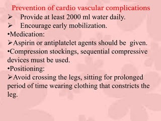 Prevention of cardio vascular complications
 Provide at least 2000 ml water daily.
 Encourage early mobilization.
•Medication:
Aspirin or antiplatelet agents should be given.
•Compression stockings, sequential compressive
devices must be used.
•Positioning:
Avoid crossing the legs, sitting for prolonged
period of time wearing clothing that constricts the
leg.
:
 