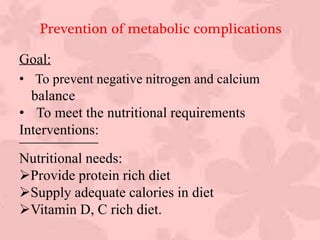 Prevention of metabolic complications
Goal:
• To prevent negative nitrogen and calcium
balance
• To meet the nutritional requirements
Interventions:
Nutritional needs:
Provide protein rich diet
Supply adequate calories in diet
Vitamin D, C rich diet.
 
