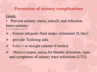 Prevention of urinary complications
Goals:
• Prevent urinary stasis, calculi, and infection.
Interventions:
 Ensure adequate fluid intake (minimum 2L/day).
 provide Toileting aids.
 Foley’s or straight catheter if needed.
 Observe output, assess for bladder distention, signs
and symptoms of urinary tract infections (UTI).
 