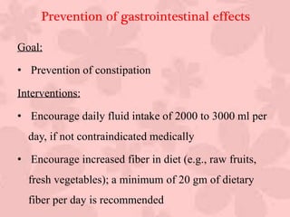 Prevention of gastrointestinal effects
Goal:
• Prevention of constipation
Interventions:
• Encourage daily fluid intake of 2000 to 3000 ml per
day, if not contraindicated medically
• Encourage increased fiber in diet (e.g., raw fruits,
fresh vegetables); a minimum of 20 gm of dietary
fiber per day is recommended
 