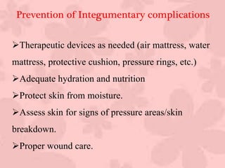 Therapeutic devices as needed (air mattress, water
mattress, protective cushion, pressure rings, etc.)
Adequate hydration and nutrition
Protect skin from moisture.
Assess skin for signs of pressure areas/skin
breakdown.
Proper wound care.
Prevention of Integumentary complications
 