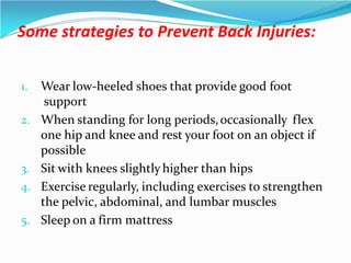 Some strategies to Prevent Back Injuries:
1. Wear low-heeled shoes that provide good foot
support
2. When standing for long periods,occasionally flex
one hip and knee and rest your foot on an object if
possible
3. Sit with knees slightly higher than hips
4. Exercise regularly, including exercises to strengthen
the pelvic, abdominal, and lumbar muscles
5. Sleep on a firm mattress
 