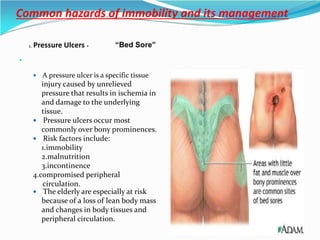 Common hazards of immobility and its management

1. Pressure Ulcers -
 A pressure ulcer is a specific tissue
injury caused by unrelieved
pressure that results in ischemia in
and damage to the underlying
tissue.
 Pressure ulcers occur most
commonly over bony prominences.
 Risk factors include:
1.immobility
2.malnutrition
3.incontinence
4.compromised peripheral
circulation.
 The elderly are especially at risk
because of a loss of lean body mass
and changes in body tissues and
peripheral circulation.
“Bed Sore”
 