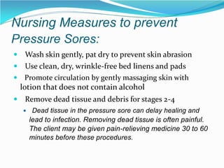 Nursing Measures to prevent
Pressure Sores:
 Wash skin gently, pat dry to prevent skin abrasion
 Use clean, dry, wrinkle-free bed linens and pads
 Promote circulation by gently massaging skin with
lotion that does not contain alcohol
 Remove dead tissue and debris for stages 2-4
 Dead tissue in the pressure sore can delay healing and
lead to infection. Removing dead tissue is often painful.
The client may be given pain-relieving medicine 30 to 60
minutes before these procedures.
 
