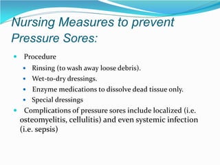 Nursing Measures to prevent
Pressure Sores:
 Procedure
 Rinsing (to wash away loose debris).
 Wet-to-dry dressings.
 Enzyme medications to dissolve dead tissue only.
 Special dressings
 Complications of pressure sores include localized (i.e.
osteomyelitis, cellulitis) and even systemic infection
(i.e. sepsis)
 