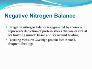 Negative Nitrogen Balance
 Negative nitrogen balance is aggravated by anorexia. It
represents depletion of protein stores that are essential
for building muscle tissue and for wound healing.
 Nursing Measure: Give high protein diet in small,
frequent feedings
 